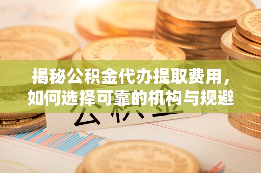 南召揭秘公积金代办提取费用，如何选择可靠的机构与规避潜在风险