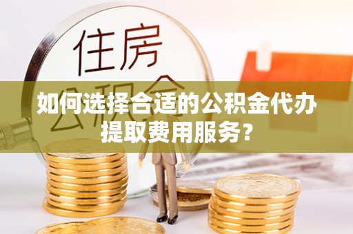 南召如何选择合适的公积金代办提取费用服务？