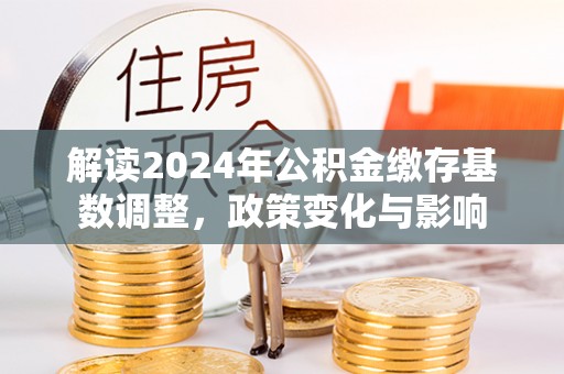 南召解读2024年公积金缴存基数调整，政策变化与影响