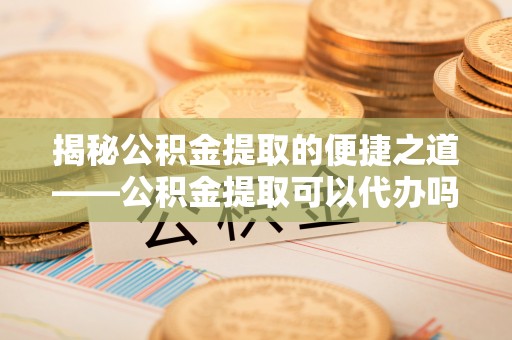 南召揭秘公积金提取的便捷之道——公积金提取可以代办吗？