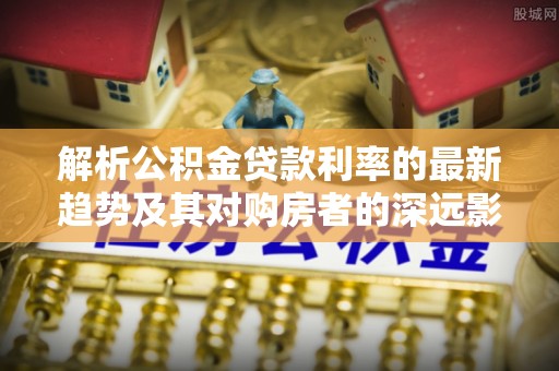 南召解析公积金贷款利率的最新趋势及其对购房者的深远影响