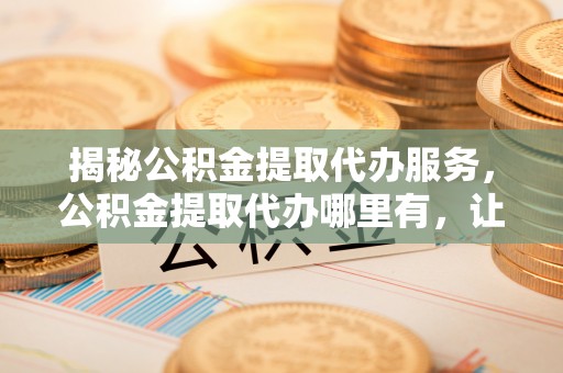 南召揭秘公积金提取代办服务，公积金提取代办哪里有，让你省时省心的解决方案