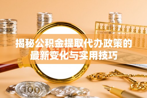 南召揭秘公积金提取代办政策的最新变化与实用技巧