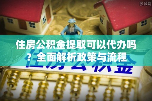 南召住房公积金提取可以代办吗？全面解析政策与流程