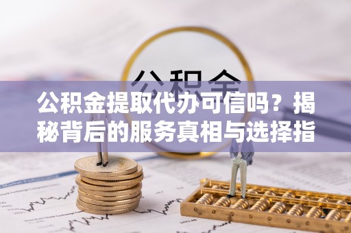 南召公积金提取代办可信吗？揭秘背后的服务真相与选择指南