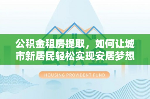 南召公积金租房提取，如何让城市新居民轻松实现安居梦想