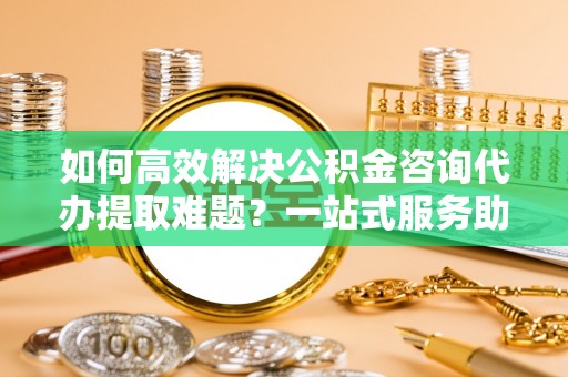 南召如何高效解决公积金咨询代办提取难题？一站式服务助您轻松搞定