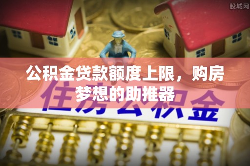 南召公积金贷款额度上限，购房梦想的助推器