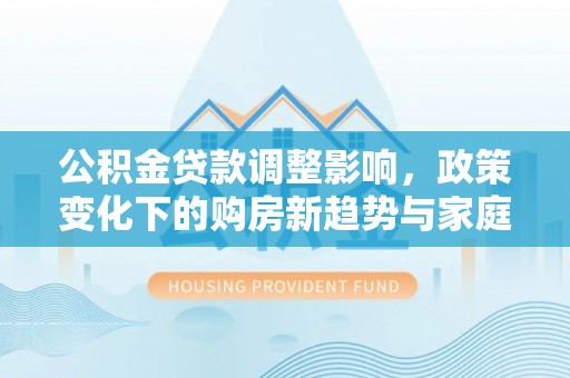 南召公积金贷款调整影响，政策变化下的购房新趋势与家庭财务规划