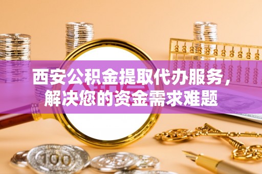 南召西安公积金提取代办服务，解决您的资金需求难题