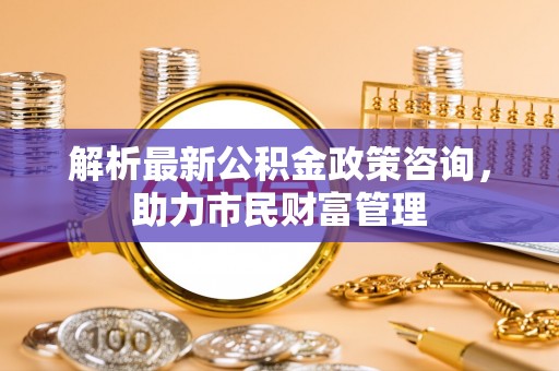 南召解析最新公积金政策咨询，助力市民财富管理