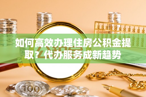 南召如何高效办理住房公积金提取？代办服务成新趋势