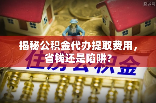 南召揭秘公积金代办提取费用，省钱还是陷阱？