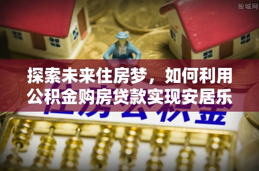 南召探索未来住房梦，如何利用公积金购房贷款实现安居乐业