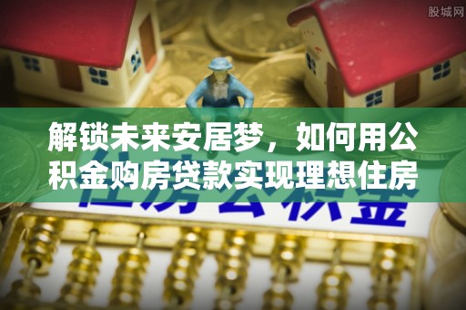南召解锁未来安居梦，如何用公积金购房贷款实现理想住房计划