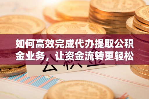 南召如何高效完成代办提取公积金业务，让资金流转更轻松
