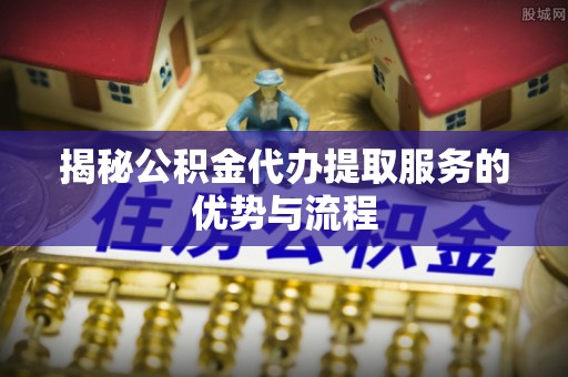 南召揭秘公积金代办提取服务的优势与流程