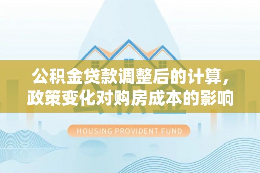 南召公积金贷款调整后的计算，政策变化对购房成本的影响与应对策略