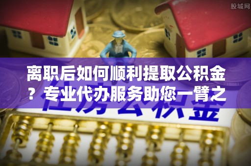 南召离职后如何顺利提取公积金？专业代办服务助您一臂之力