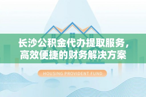 南召长沙公积金代办提取服务，高效便捷的财务解决方案