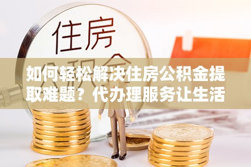 南召如何轻松解决住房公积金提取难题？代办理服务让生活更简单