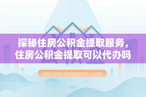 南召探秘住房公积金提取服务，住房公积金提取可以代办吗的全方位解析