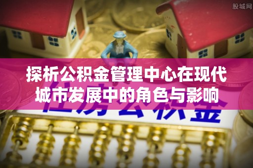 南召探析公积金管理中心在现代城市发展中的角色与影响