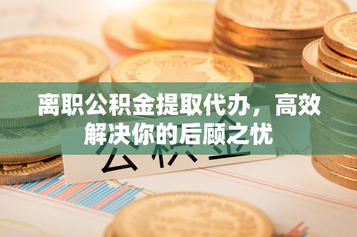 南召离职公积金提取代办，高效解决你的后顾之忧