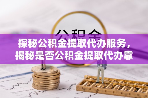 南召探秘公积金提取代办服务，揭秘是否公积金提取代办靠谱吗？