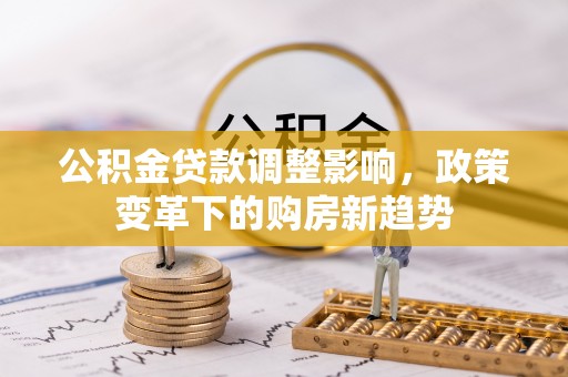 南召公积金贷款调整影响，政策变革下的购房新趋势