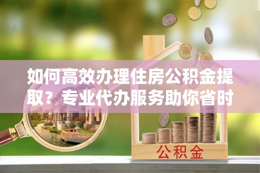 南召如何高效办理住房公积金提取？专业代办服务助你省时省力