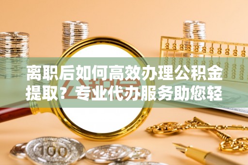 南召离职后如何高效办理公积金提取？专业代办服务助您轻松搞定