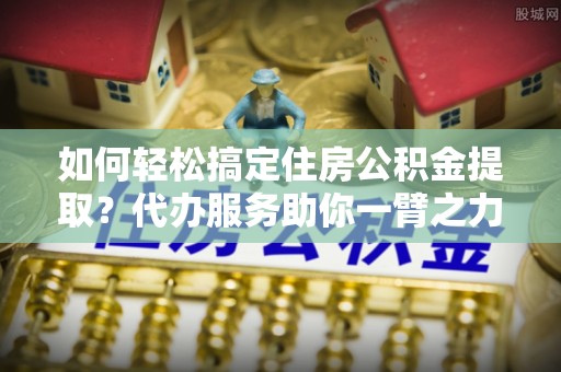 南召如何轻松搞定住房公积金提取？代办服务助你一臂之力