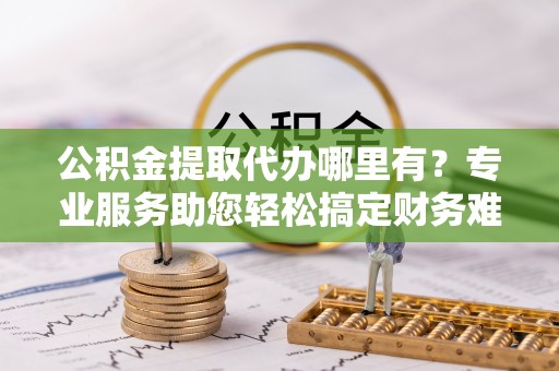 南召公积金提取代办哪里有？专业服务助您轻松搞定财务难题