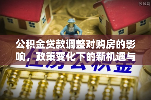 南召公积金贷款调整对购房的影响，政策变化下的新机遇与挑战