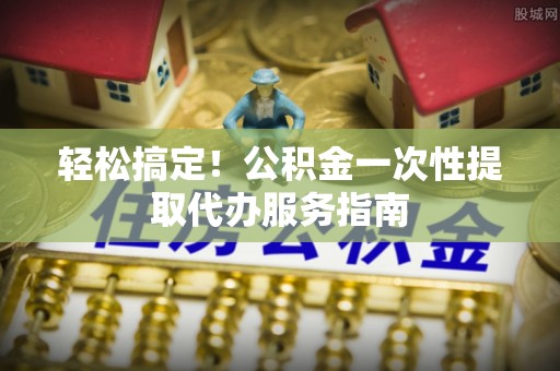 南召轻松搞定！公积金一次性提取代办服务指南